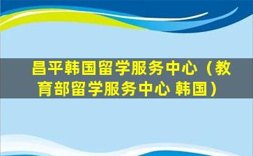 昌平韩国留学服务中心（教育部留学服务中心 韩国）